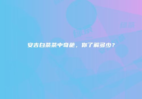 安吉白茶茶中奇葩，你了解多少？