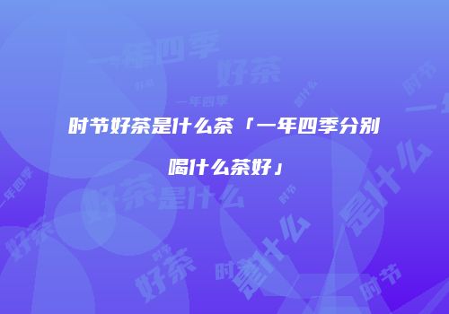 时节好茶是什么茶「一年四季分别喝什么茶好」