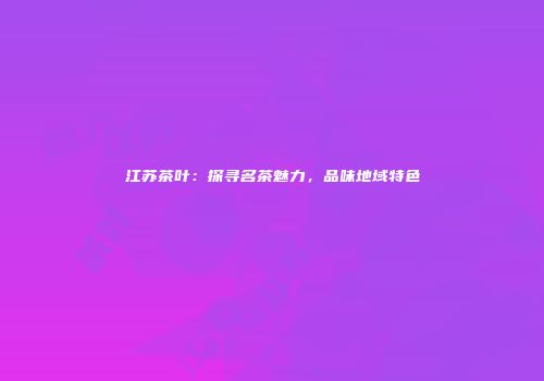 江苏茶叶：探寻名茶魅力，品味地域特色