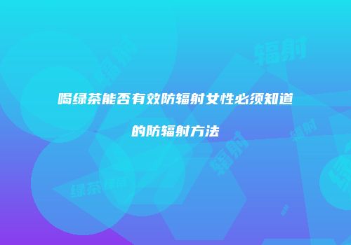 喝绿茶能否有效防辐射女性必须知道的防辐射方法