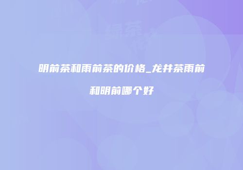 明前茶和雨前茶的价格_龙井茶雨前和明前哪个好