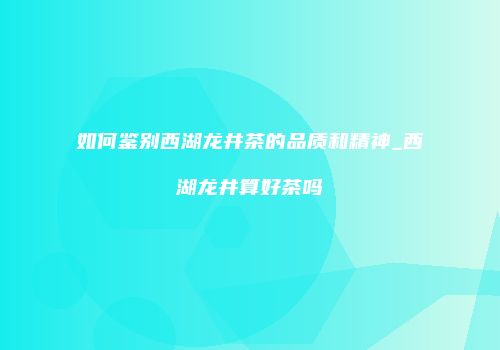 如何鉴别西湖龙井茶的品质和精神_西湖龙井算好茶吗