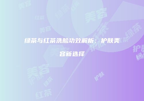 绿茶与红茶洗脸功效解析：护肤美容新选择