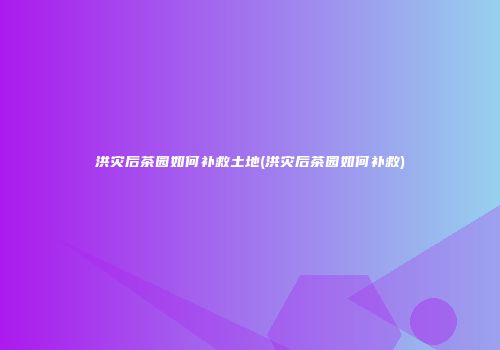 洪灾后茶园如何补救土地(洪灾后茶园如何补救)