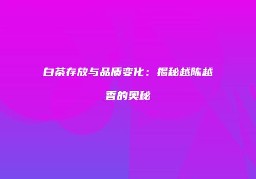 白茶存放与品质变化：揭秘越陈越香的奥秘