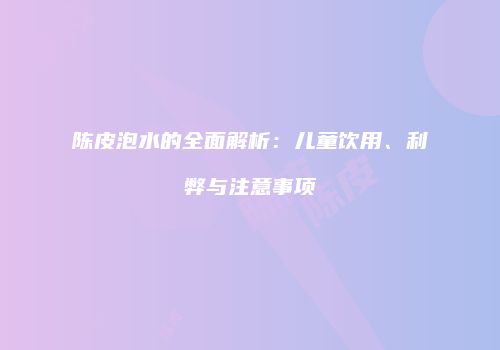 陈皮泡水的全面解析：儿童饮用、利弊与注意事项