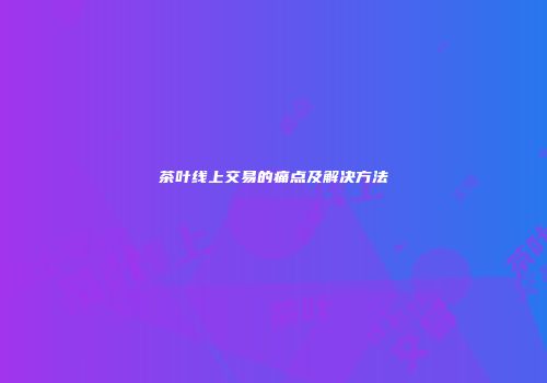 茶叶线上交易的痛点及解决方法