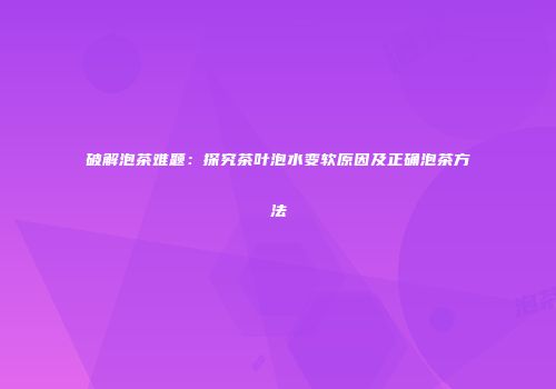 破解泡茶难题：探究茶叶泡水变软原因及正确泡茶方法