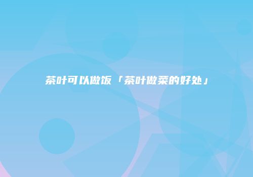 茶叶可以做饭「茶叶做菜的好处」