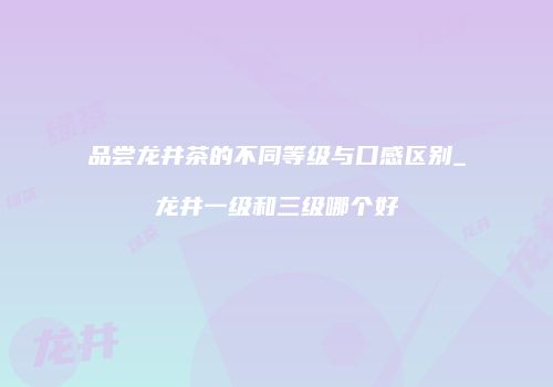 品尝龙井茶的不同等级与口感区别_龙井一级和三级哪个好