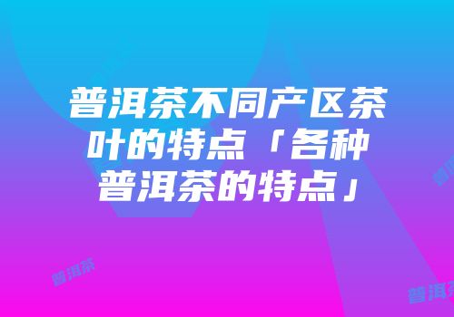 普洱茶不同产区茶叶的特点「各种普洱茶的特点」