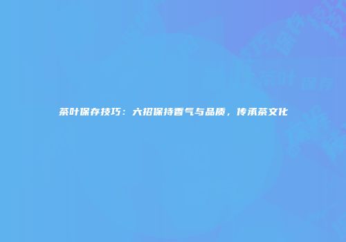 茶叶保存技巧：六招保持香气与品质，传承茶文化