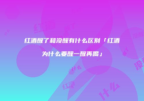 红酒醒了和没醒有什么区别「红酒为什么要醒一醒再喝」