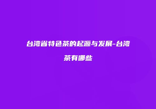 台湾省特色茶的起源与发展-台湾茶有哪些