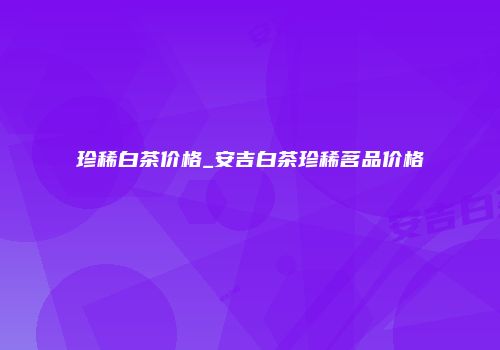 珍稀白茶价格_安吉白茶珍稀茗品价格