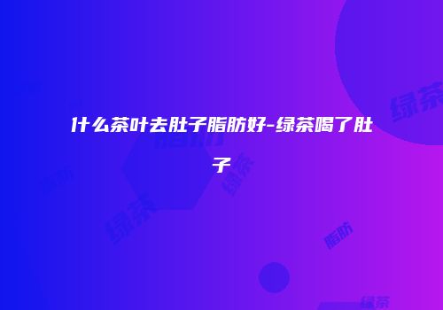 什么茶叶去肚子脂肪好-绿茶喝了肚子