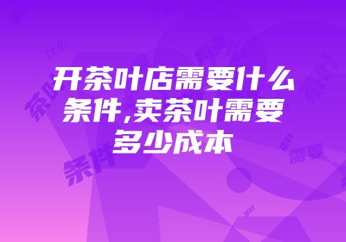 开茶叶店需要什么条件,卖茶叶需要多少成本