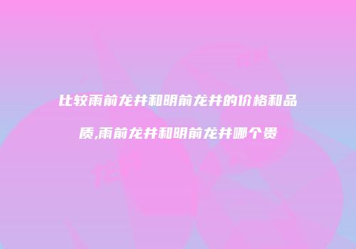 比较雨前龙井和明前龙井的价格和品质,雨前龙井和明前龙井哪个贵