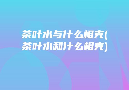 茶叶水与什么相克(茶叶水和什么相克)