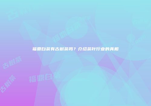 福鼎白茶有古树茶吗？介绍茶叶行业的真相