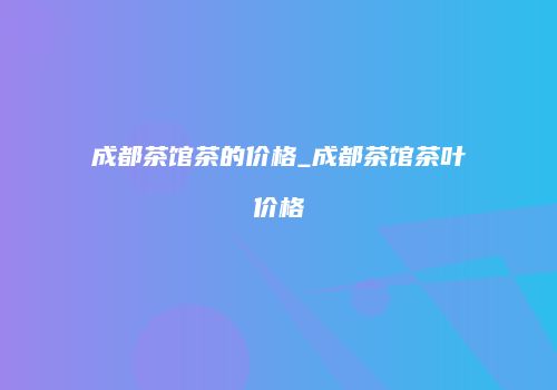成都茶馆茶的价格_成都茶馆茶叶价格