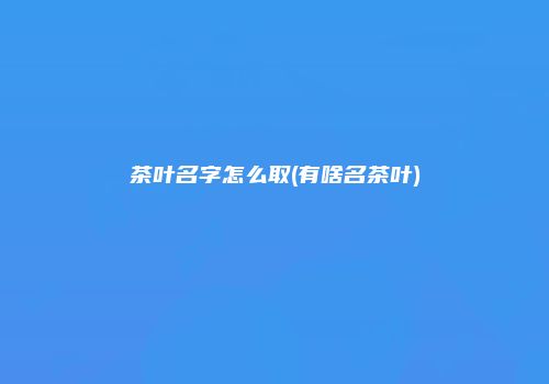 茶叶名字怎么取(有啥名茶叶)