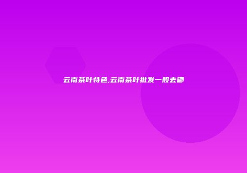 云南茶叶特色,云南茶叶批发一般去哪