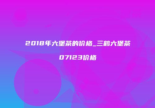 2018年六堡茶的价格_三鹤六堡茶07123价格