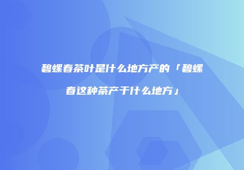 碧螺春茶叶是什么地方产的「碧螺春这种茶产于什么地方」