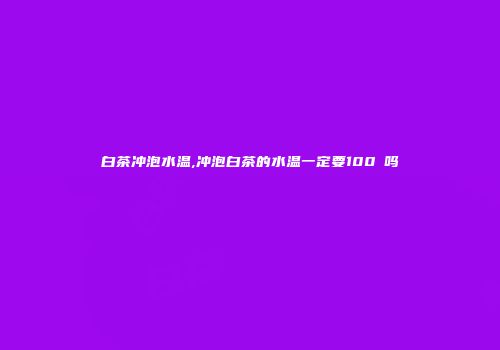 白茶冲泡水温,冲泡白茶的水温一定要100℃吗