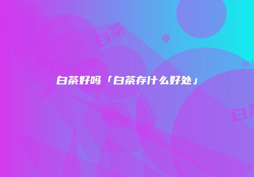 白茶好吗「白茶存什么好处」