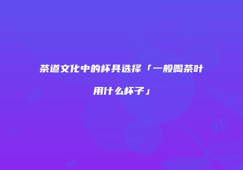 茶道文化中的杯具选择「一般喝茶叶用什么杯子」