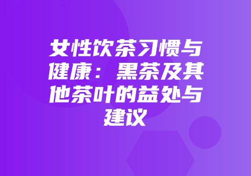 女性饮茶习惯与健康：黑茶及其他茶叶的益处与建议