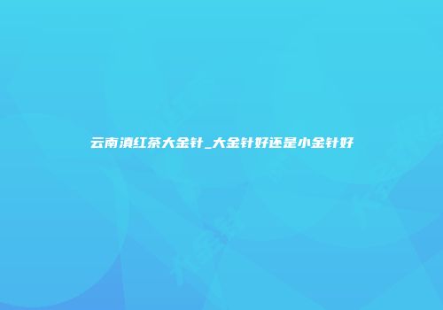 云南滇红茶大金针_大金针好还是小金针好