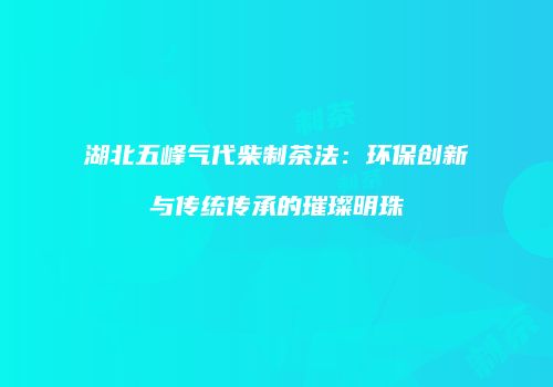 湖北五峰气代柴制茶法：环保创新与传统传承的璀璨明珠