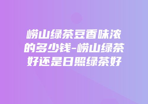 崂山绿茶豆香味浓的多少钱-崂山绿茶好还是日照绿茶好