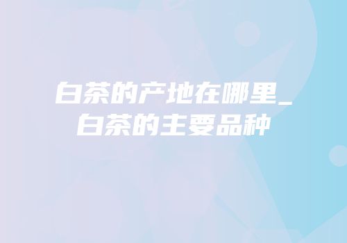 白茶的产地在哪里_白茶的主要品种