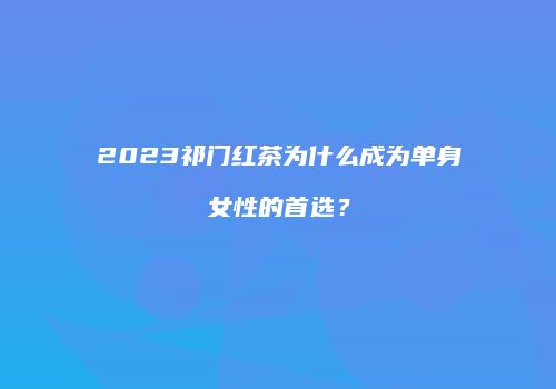 2023祁门红茶为什么成为单身女性的首选？