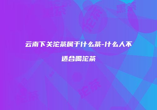 云南下关沱茶属于什么茶-什么人不适合喝沱茶