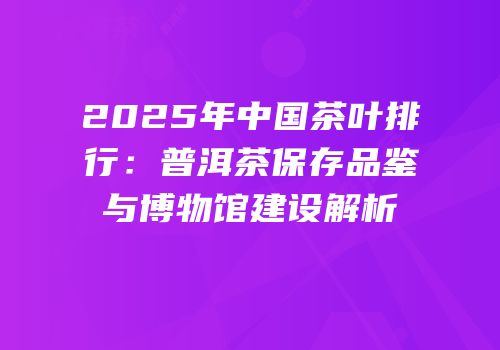 2025年中国茶叶排行：普洱茶保存品鉴与博物馆建设解析