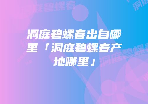 洞庭碧螺春出自哪里「洞庭碧螺春产地哪里」