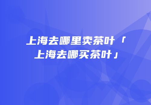 上海去哪里卖茶叶「上海去哪买茶叶」