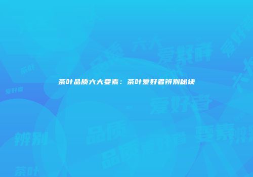茶叶品质六大要素：茶叶爱好者辨别秘诀
