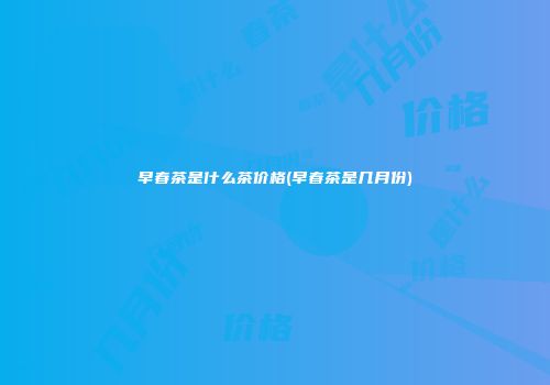 早春茶是什么茶价格(早春茶是几月份)