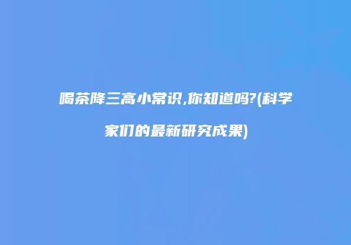 喝茶降三高小常识,你知道吗?(科学家们的最新研究成果)