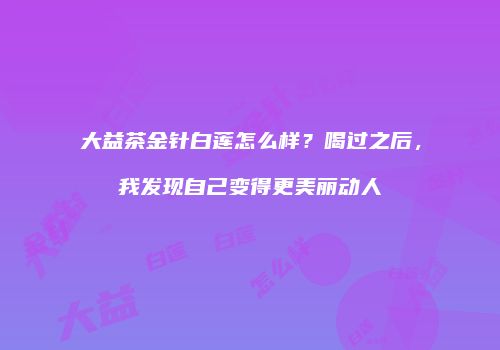 大益茶金针白莲怎么样？喝过之后，我发现自己变得更美丽动人