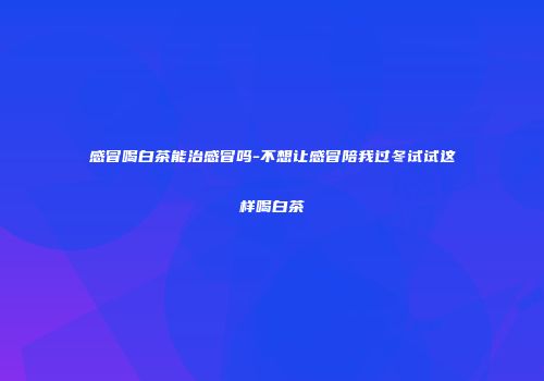 感冒喝白茶能治感冒吗-不想让感冒陪我过冬试试这样喝白茶