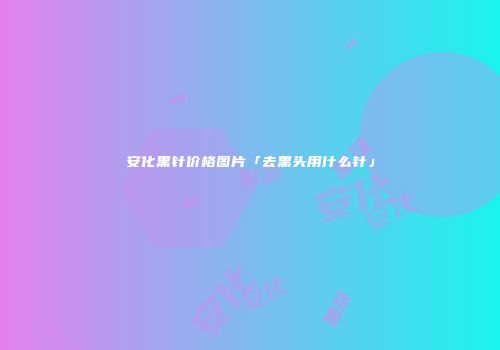 安化黑针价格图片「去黑头用什么针」