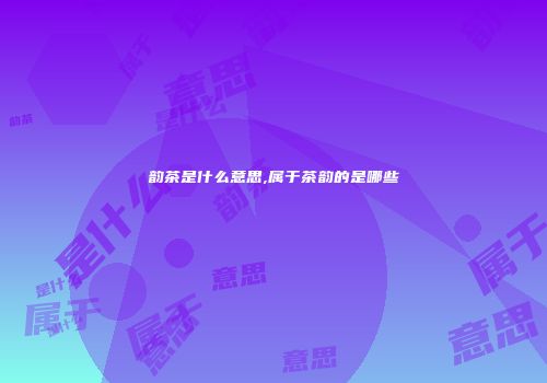 韵茶是什么意思,属于茶韵的是哪些