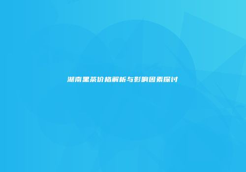 湖南黑茶价格解析与影响因素探讨
